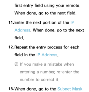 Page 139first entry field using your remote. 
When done, go to the next field.
11.  
Enter the next portion of the IP 
Address. When done, go to the next 
field.
12.  
Repeat the entry process for each 
field in the IP Address.
 
NIf you make a mistake when 
entering a number, re-enter the 
number to correct it.
13.  
When done, go to the  Subnet Mask  