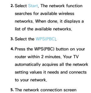 Page 1422. 
Select  Start. The network function 
searches for available wireless 
networks. When done, it displays a 
list of the available networks.
3.  
Select  the  WPS(PBC).
4.  
Press the WPS(PBC) button on your 
router within 2 minutes. Your TV 
automatically acquires all the network 
setting values it needs and connects 
to your network.
5.  
The network connection screen  