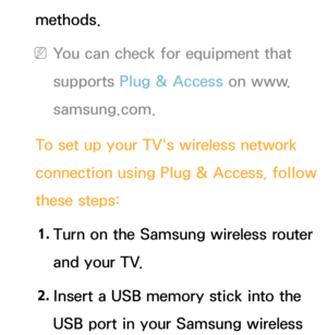 Page 144methods.
 
NYou can check for equipment that 
supports Plug & Access on www.
samsung.com.
To set up your TV's wireless network 
connection using Plug & Access, follow 
these steps: 1.  
Turn on the Samsung wireless router 
and your TV.
2.  
Insert a USB memory stick into the 
USB port in your Samsung wireless  