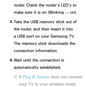 Page 145router. Check the router’s LED’s to 
make sure it is on (Blinking → on).
3.  
Take the USB memory stick out of 
the router, and then insert it into 
a USB port on your Samsung TV. 
The memory stick downloads the 
connection information.
4.  
Wait until the connection is 
automatically established.
 
NIf  Plug & Access does not connect 
your TV to your wireless router,  