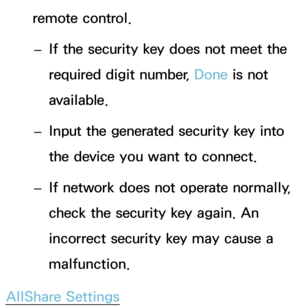 Page 155remote control. 
– If the security key does not meet the 
required digit number, Done is not 
available.
 
– Input the generated security key into 
the device you want to connect.
 
–
If network does not operate normally, 
check the security key again. An 
incorrect security key may cause a 
malfunction.
AllShare Settings 