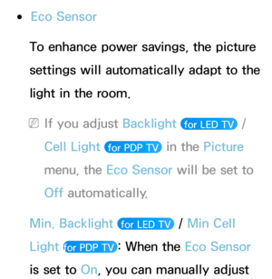 Page 190 
●Eco Sensor
To enhance power savings, the picture 
settings will automatically adapt to the 
light in the room.
 
NIf you adjust Backlight   for LED TV  / 
Cell Light 
 for PDP TV  in the Picture 
menu, the Eco Sensor will be set to 
Off automatically.
Min. Backlight  
 for LED TV  / Min Cell 
Light 
for PDP TV : When the Eco Sensor 
is set to On, you can manually adjust  