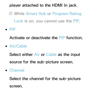 Page 194player attached to the HDMI In jack.
 
NWhile Smart Hub  or Program Rating 
Lock  is on, you cannot use the PIP .
 
●PIP
Activate or deactivate the PIP  function.
 
●Air/Cable
Select either Air  or Cable as the input 
source for the sub-picture screen.
 
●Channel
Select the channel for the sub-picture 
screen. 