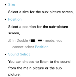 Page 195 
●Size
Select a size for the sub-picture screen.
 
●Position
Select a position for the sub-picture 
screen.
 
NIn Double ( à, 
Œ ) mode, you 
cannot select Position.
 
●Sound Select
You can choose to listen to the sound 
from the main picture or the sub 
picture. 