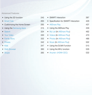 Page 3Advanced Features•	 Using the 3D function  245
•	 Smart Hub  263
•	 Customizing the Home Screen  285
•	 Using the Samsung Apps  315
•	 Search  324
•	 Your Video  330
•	 Family Story  332
•	 Fitness  342
•	 Kids  347
•	 Web Browser  360
•	 Skype  385•	
SMART Interaction  387
•	 Specification for SMART Interaction  428
•	 AllShare Play  437
•	 Using the AllShare Play  458
•	 My List (In AllShare Play) 462
•	 Videos (In AllShare Play) 470
•	 Photos (In AllShare Play) 486
•	 Music (In AllShare Play) 502
•...