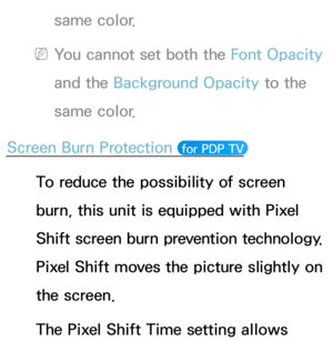 Page 212same color.
 
NYou cannot set both the Font Opacity  
and the Background Opacity  to the 
same color.
Screen Burn Protection 
 for PDP TV 
To reduce the possibility of screen 
burn, this unit is equipped with Pixel 
Shift screen burn prevention technology. 
Pixel Shift moves the picture slightly on 
the screen.
The Pixel Shift Time setting allows  