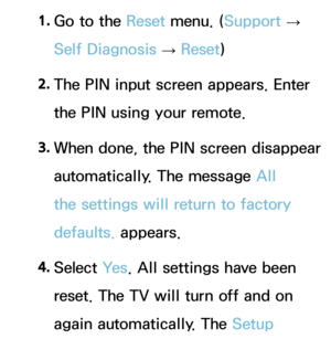 Page 2331. 
Go to the Reset  menu. (Support  
→  
Self Diagnosis  → Reset
)
2.  
The PIN input screen appears. Enter 
the PIN using your remote.
3.  
When done, the PIN screen disappear 
automatically. The message All 
the settings will return to factory 
defaults. appears.
4.  
Select  Ye s. All settings have been 
reset. The TV will turn off and on 
again automatically. The Setup  