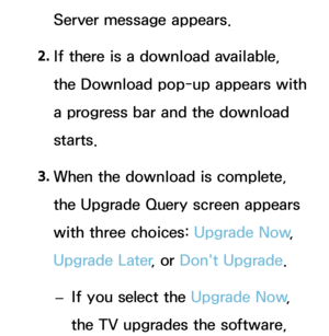 Page 240Server message appears.
2.  
If there is a download available, 
the Download pop-up appears with 
a progress bar and the download 
starts.
3.  
When the download is complete, 
the Upgrade Query screen appears 
with three choices:  Upgrade Now, 
Upgrade Later , or Don't Upgrade.
 
– If you select the Upgrade Now
, 
the TV upgrades the software,  