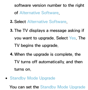 Page 243software version number to the right 
of Alternative Software.
2.  
Select  Alternative Software.
3.  
The TV displays a message asking if 
you want to upgrade. Select  Ye s. The 
TV begins the upgrade.
4.  
When the upgrade is complete, the 
TV turns off automatically, and then 
turns on.
 
●Standby Mode Upgrade
You can set the  Standby Mode Upgrade   