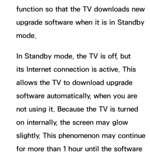 Page 244function so that the TV downloads new 
upgrade software when it is in Standby 
mode. 
In Standby mode, the TV is off, but 
its Internet connection is active. This 
allows the TV to download upgrade 
software automatically, when you are 
not using it. Because the TV is turned 
on internally, the screen may glow 
slightly. This phenomenon may continue 
for more than 1 hour until the software  