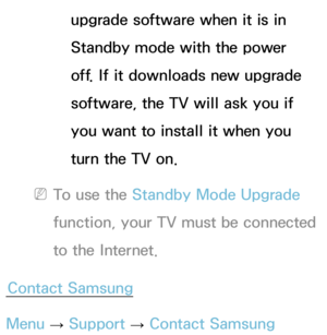 Page 246upgrade software when it is in 
Standby mode with the power 
off. If it downloads new upgrade 
software, the TV will ask you if 
you want to install it when you 
turn the TV on.
 
NTo use the Standby Mode Upgrade 
function, your TV must be connected 
to the Internet.
Contact Samsung
Menu  → Support 
→ Contact Samsung 