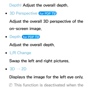 Page 257Depth: Adjust the overall depth.
 
●3D Perspective  for PDP TV 
Adjust the overall 3D perspective of the 
on-screen image.
 
●Depth   for PDP TV 
Adjust the overall depth.
 
●L/R Change
Swap the left and right pictures.
 
●3D → 2D
Displays the image for the left eye only.
 
NThis function is deactivated when the  