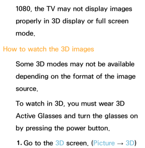 Page 2621080, the TV may not display images 
properly in 3D display or full screen 
mode.
How to watch the 3D images Some 3D modes may not be available 
depending on the format of the image 
source.
To watch in 3D, you must wear 3D 
Active Glasses and turn the glasses on 
by pressing the power button.
1.  
Go to the 3D screen. ( Picture 
→ 3D) 