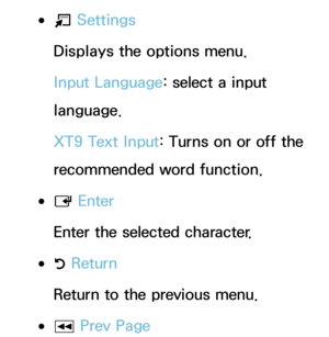 Page 281 
●T  Settings
Displays the options menu.
Input Language: select a input 
language.
XT9 Text Input: Turns on or off the 
recommended word function.
 
●E  Enter
Enter the selected character.
 
●R  Return
Return to the previous menu.
 
●π Prev Page 