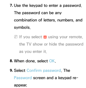 Page 2857. 
Use the keypad to enter a password. 
The password can be any 
combination of letters, numbers, and 
symbols.
 
NIf you select  a using your remote, 
the TV show or hide the password 
as you enter it.
8.  
When done, select OK.
9.  
Select  Confirm password. The 
Password screen and a keypad re-
appear. 