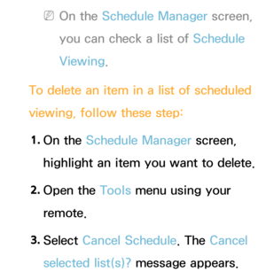 Page 30 
NOn the Schedule Manager screen, 
you can check a list of Schedule 
Viewing.
To delete an item in a list of scheduled 
viewing, follow these step: 1.  
On  the  Schedule Manager screen, 
highlight an item you want to delete.
2.  
Open  the  Tools menu using your 
remote.
3.  
Select  Cancel Schedule. The Cancel 
selected list(s)? message appears. 