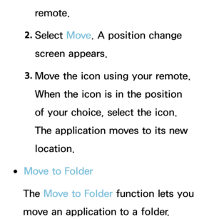 Page 296remote.
2.  
Select  Move. A position change 
screen appears.
3.  
Move the icon using your remote. 
When the icon is in the position 
of your choice, select the icon. 
The application moves to its new 
location.
 
●Move to Folder
The Move to Folder function lets you 
move an application to a folder. 