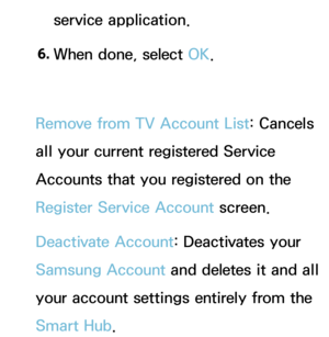 Page 311service application.
6.  
When done, select OK.
Remove from TV Account List: Cancels 
all your current registered Service 
Accounts that you registered on the 
Register Service Account screen.
Deactivate Account: Deactivates your 
Samsung Account and deletes it and all 
your account settings entirely from the 
Smart Hub . 