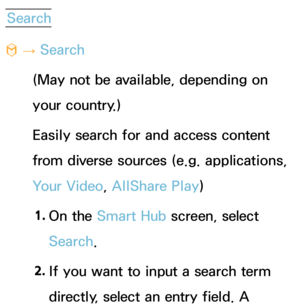 Page 328Search
™  
→  Search
(May not be available, depending on 
your country.)
Easily search for and access content 
from diverse sources (e.g. applications, 
Your Video, AllShare Play )
1.  
On  the  Smart Hub  screen, select 
Search. 
2.  
If you want to input a search term 
directly, select an entry field. A  