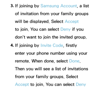 Page 3443. 
If joining by  Samsung Account, a list 
of invitation from your family groups 
will be displayed. Select Accept  
to join. You can select Deny if you 
don't want to join the invited group.
4.  
If joining by  Invite Code, firstly 
enter your phone number using your 
remote. When done, select Done. 
Then you will see a list of invitations 
from your family groups. Select 
Accept  to join. You can select Deny  