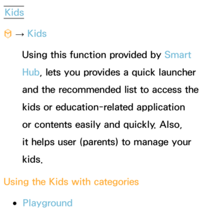 Page 351Kids
™  
→  Kids
Using this function provided by  Smart 
Hub, lets you provides a quick launcher 
and the recommended list to access the 
kids or education-related application 
or contents easily and quickly. Also, 
it helps user (parents) to manage your 
kids.
Using the Kids with categories
 
●Playground 