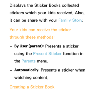 Page 353Displays the Sticker Books collected 
stickers which your kids received. Also, 
it can be share with your Family Story.
Your kids can receive the sticker 
through these methods:  
– By User (parent) : Presents a sticker 
using the Present Sticker  function in 
the Parents  menu.
 
– Automatically : Presents a sticker when 
watching content.
Creating a Sticker Book 