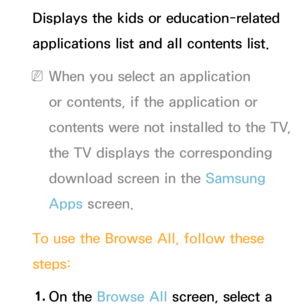 Page 356Displays the kids or education-related 
applications list and all contents list.
 
NWhen you select an application 
or contents, if the application or 
contents were not installed to the TV, 
the TV displays the corresponding 
download screen in the Samsung 
Apps  screen.
To use the Browse All , follow these 
steps:
1.  
On  the  Browse All  screen, select a  