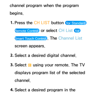 Page 38channel program when the program 
begins.1.  
Press the CH LIST button 
 for Standard 
Remote Control 
 or select CH List  for 
Smart Touch Control 
. The Channel List 
screen appears.
2.  
Select a desired digital channel.
3.  
Select 
{ using your remote. The TV 
displays program list of the selected 
channel.
4.  
Select a desired program in the  