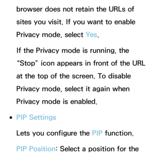 Page 382browser does not retain the URLs of 
sites you visit. If you want to enable 
Privacy mode, select Ye s.
If the Privacy mode is running, the 
“Stop” icon appears in front of the URL 
at the top of the screen. To disable 
Privacy mode, select it again when 
Privacy mode is enabled.
 
●PIP Settings
Lets you configure the PIP  function.
PIP Position : Select a position for the  