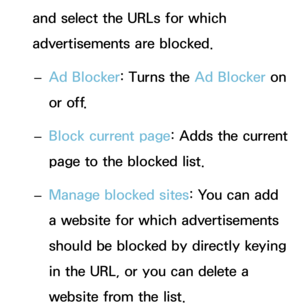 Page 385and select the URLs for which 
advertisements are blocked. 
– Ad Blocker: Turns the Ad Blocker on 
or off.
 
– Block current page: Adds the current 
page to the blocked list.
 
– Manage blocked sites: You can add 
a website for which advertisements 
should be blocked by directly keying 
in the URL, or you can delete a 
website from the list. 