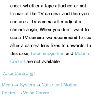 Page 394check whether a tape attached or not 
in rear of the TV camera, and then you 
can use a TV camera after adjust a 
camera angle. When you don't want to 
use a TV camera, we recommend to use 
after a camera lens fixes to upwards. In 
this case, Face recognition and Motion 
Control are not available.
Voice Control
Menu  → System
 
→  Voice and Motion 
Control  → Voice Control 