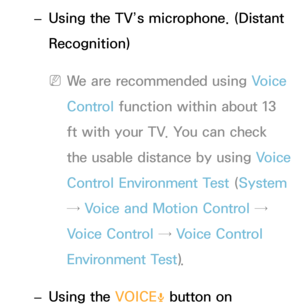 Page 397 
– Using the TV’s microphone. (Distant 
Recognition)
 
NWe are recommended using  Voice 
Control function within about 13 
ft with your TV. You can check 
the usable distance by using Voice 
Control Environment Test  (System  
→ Voice and Motion Control → 
Voice Control →  Voice Control 
Environment Test ).
 
– Using the VOICE
˜ button on  