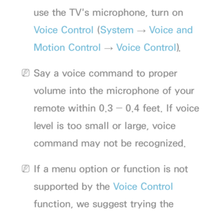 Page 399use the TV's microphone, turn on 
Voice Control (System 
→  Voice and 
Motion Control  → Voice Control).
 
NSay a voice command to proper 
volume into the microphone of your 
remote within 0.3 ― 0.4 feet. If voice 
level is too small or large, voice 
command may not be recognized.
 
NIf a menu option or function is not 
supported by the Voice Control 
function, we suggest trying the  