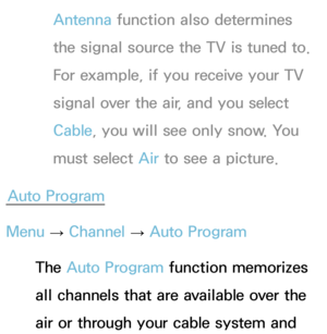 Page 41Antenna function also determines 
the signal source the TV is tuned to. 
For example, if you receive your TV 
signal over the air, and you select 
Cable, you will see only snow. You 
must select Air  to see a picture.
Auto Program
Menu  → Channel 
→ Auto Program
The Auto Program function memorizes 
all channels that are available over the 
air or through your cable system and  