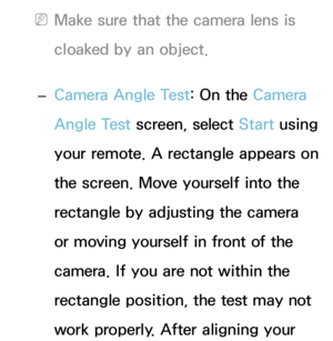 Page 415 
NMake sure that the camera lens is 
cloaked by an object.
 
– Camera Angle Test: On the Camera 
Angle Test screen, select Start using 
your remote. A rectangle appears on 
the screen. Move yourself into the 
rectangle by adjusting the camera 
or moving yourself in front of the 
camera. If you are not within the 
rectangle position, the test may not 
work properly. After aligning your  