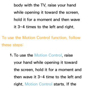 Page 416body with the TV, raise your hand 
while opening it toward the screen, 
hold it for a moment and then wave 
it 3~4 times to the left and right.
To use the Motion Control function, follow 
these steps:
1. 
To use the  Motion Control, raise 
your hand while opening it toward 
the screen, hold it for a moment and 
then wave it 3~4 time to the left and 
right.  Motion Control starts. If the  