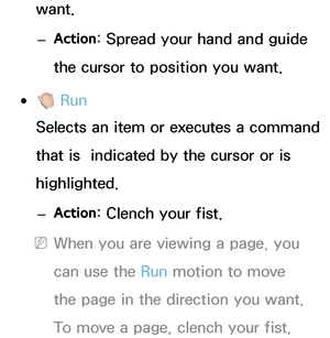 Page 419want. 
– Action : Spread your hand and guide 
the cursor to position you want.
 
●  Run
Selects an item or executes a command 
that is  indicated by the cursor or is 
highlighted.
 
– Action : Clench your fist.
 
NWhen you are viewing a page, you 
can use the Run motion to move 
the page in the direction you want. 
To move a page, clench your fist,  