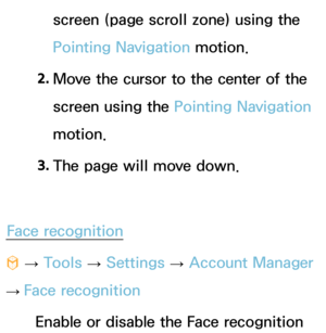 Page 423screen (page scroll zone) using the 
Pointing Navigation motion.
2.  
Move the cursor to the center of the 
screen using the Pointing Navigation 
motion.
3.  
The page will move down.
Face recognition
™  
→  Tools 
→ Settings 
→ Account Manager 
→  Face recognition
Enable or disable the Face recognition  