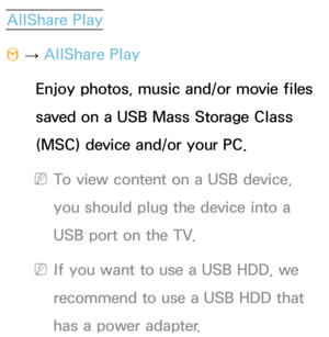 Page 441AllShare Play
™  
→  AllShare Play
Enjoy photos, music and/or movie files 
saved on a USB Mass Storage Class 
(MSC) device and/or your PC.
 
NTo view content on a USB device, 
you should plug the device into a 
USB port on the TV.
 
NIf you want to use a USB HDD, we 
recommend to use a USB HDD that 
has a power adapter. 