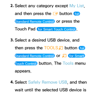 Page 4452. 
Select any category except My List, 
and then press the 
E button 
 for 
Standard Remote Control 
 or press the 
Touch Pad 
 for Smart Touch Control .
3.  
Select a desired USB device, and 
then press the  TOOLS
T button 
 for 
Standard Remote Control 
 or  T  for Smart 
Touch Control 
 button. The Tools menu 
appears.
4.  
Select  Safely Remove USB, and then 
wait until the selected USB device is  