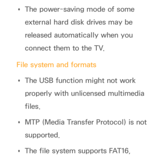 Page 452 
Œ The power-saving mode of some 
external hard disk drives may be 
released automatically when you 
connect them to the TV.
File system and formats  
Œ The USB function might not work 
properly with unlicensed multimedia 
files.
 
Œ MTP (Media Transfer Protocol) is not 
supported.
 
Œ The file system supports FAT16,  