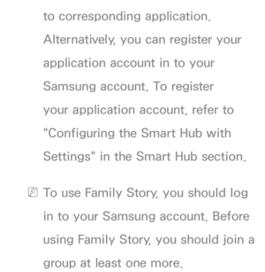 Page 464to corresponding application. 
Alternatively, you can register your 
application account in to your 
Samsung account. To register 
your application account, refer to 
"Configuring the Smart Hub with 
Settings" in the Smart Hub section.
 
NTo use Family Story, you should log 
in to your Samsung account. Before 
using Family Story, you should join a 
group at least one more. 