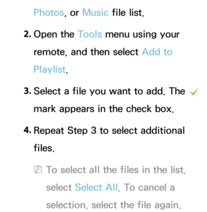 Page 470Photos, or Music file list.
2.  
Open  the  Tools menu using your 
remote, and then select Add to 
Playlist.
3.  
Select a file you want to add.  The 
c 
mark appears in the check box.
4.  
Repeat Step 3 to select additional 
files.
 
NTo select all the files in the list, 
select  Select All . To cancel a 
selection, select the file again. 