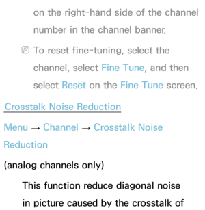 Page 48on the right-hand side of the channel 
number in the channel banner.
 
NTo reset fine-tuning, select the 
channel, select Fine Tune, and then 
select  Reset on the Fine Tune screen.
Crosstalk Noise Reduction
Menu  → Channel 
→ Crosstalk Noise 
Reduction
(analog channels only)
This function reduce diagonal noise 
in picture caused by the crosstalk of  