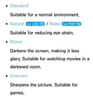 Page 51 
●Standard
Suitable for a normal environment.
 
●Natural  for LED TV  /  Relax  for PDP TV 
Suitable for reducing eye strain.
 
●Movie
Darkens the screen, making it less 
glary. Suitable for watching movies in a 
darkened room.
 
●Entertain
Sharpens the picture. Suitable for 
games. 