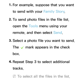 Page 5031. 
For example, suppose that you want 
to send with your Family Story .
2.  
To send photo files in the file list, 
open the Tools menu using your 
remote, and then select Send.
3.  
Select a photo file you want to send. 
The 
c mark appears in the check 
box.
4.  
Repeat Step 3 to select additional 
tracks.
 
NTo select all the files in the list,  