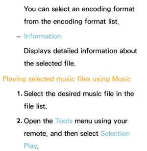 Page 512You can select an encoding format 
from the encoding format list.
 
– Information
Displays detailed information about 
the selected file.
Playing selected music files using  Music
1.  
Select the desired music file in the 
file list.
2.  
Open  the  Tools menu using your 
remote, and then select Selection 
Play . 