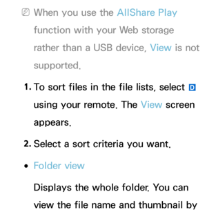 Page 514 
NWhen you use the AllShare Play  
function with your Web storage 
rather than a USB device, View  is not 
supported.
1.  
To sort files in the file lists, select 
} 
using your remote. The View  screen 
appears.
2.  
Select a sort criteria you want.
 
●Folder view
Displays the whole folder. You can 
view the file name and thumbnail by  