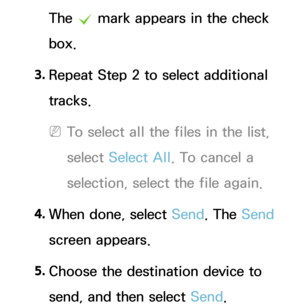 Page 517The c mark appears in the check 
box.
3.  
Repeat Step 2 to select additional 
tracks.
 
NTo select all the files in the list, 
select  Select All . To cancel a 
selection, select the file again.
4.  
When done, select Send. The Send 
screen appears.
5.  
Choose the destination device to 
send, and then select Send. 