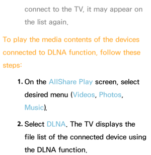 Page 524connect to the TV, it may appear on 
the list again.
To play the media contents of the devices 
connected to DLNA function, follow these 
steps: 1. 
On  the  AllShare Play  screen, select 
desired menu ( Videos, Photos, 
Music).
2.  
Select  DLNA. The TV displays the 
file list of the connected device using 
the DLNA function. 